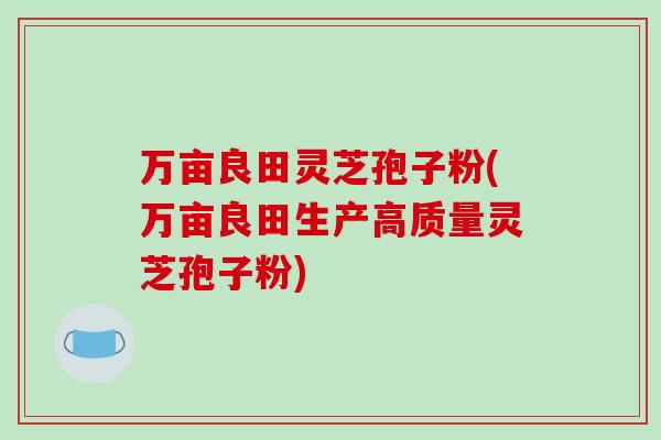 万亩良田灵芝孢子粉(万亩良田生产高质量灵芝孢子粉)