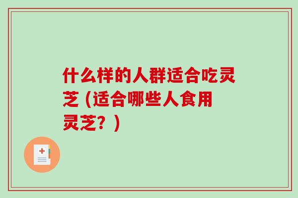 什么样的人群适合吃灵芝 (适合哪些人食用灵芝？)