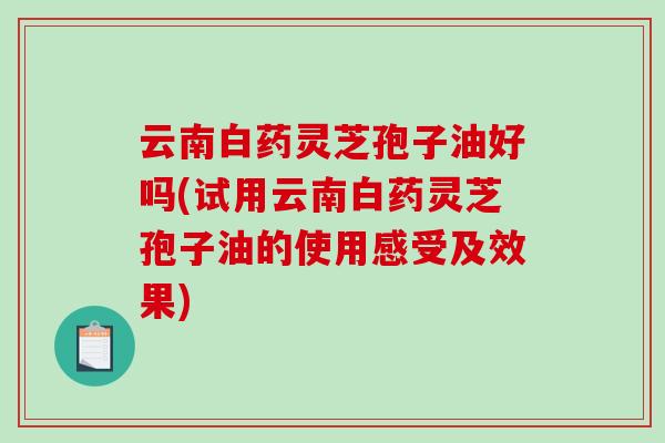 云南白药灵芝孢子油好吗(试用云南白药灵芝孢子油的使用感受及效果)