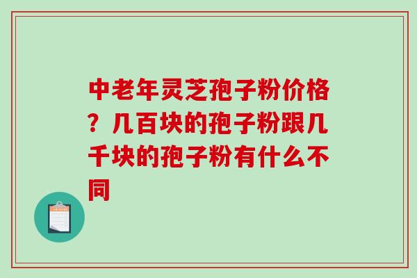 中老年灵芝孢子粉价格？几百块的孢子粉跟几千块的孢子粉有什么不同