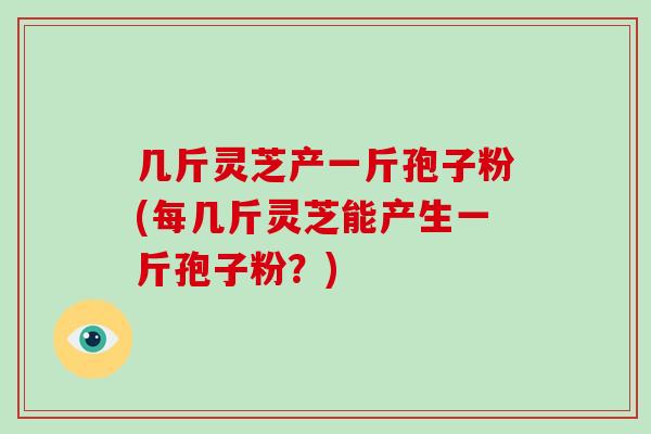 几斤灵芝产一斤孢子粉(每几斤灵芝能产生一斤孢子粉？)