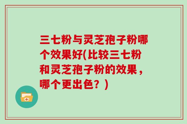 三七粉与灵芝孢子粉哪个效果好(比较三七粉和灵芝孢子粉的效果，哪个更出色？)