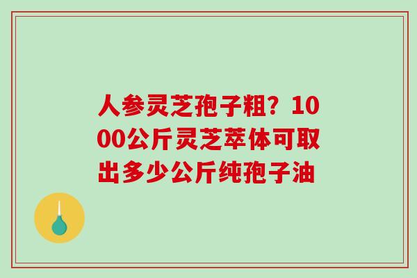 人参灵芝孢子粗？1000公斤灵芝萃体可取出多少公斤纯孢子油