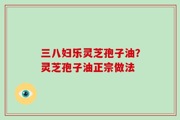 三八妇乐灵芝孢子油？灵芝孢子油正宗做法