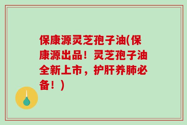 保康源灵芝孢子油(保康源出品！灵芝孢子油全新上市，护肝养肺必备！)