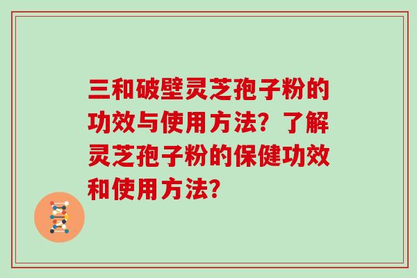 三和破壁灵芝孢子粉的功效与使用方法？了解灵芝孢子粉的保健功效和使用方法？