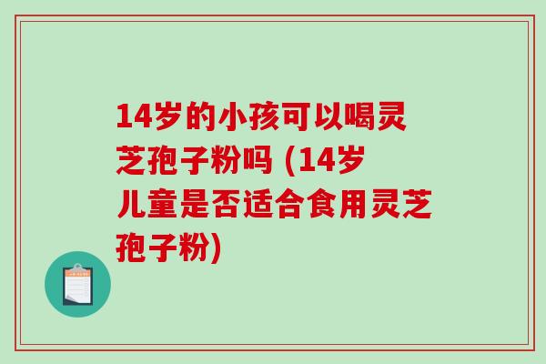 14岁的小孩可以喝灵芝孢子粉吗 (14岁儿童是否适合食用灵芝孢子粉)