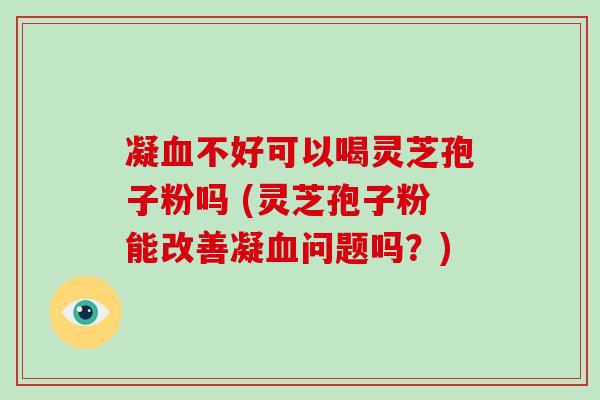 凝血不好可以喝灵芝孢子粉吗 (灵芝孢子粉能改善凝血问题吗？)