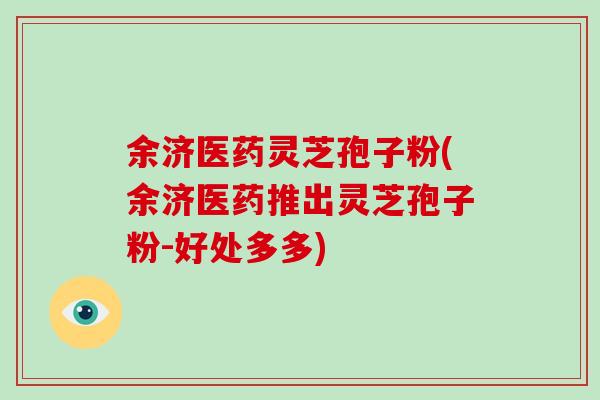 余济医药灵芝孢子粉(余济医药推出灵芝孢子粉-好处多多)