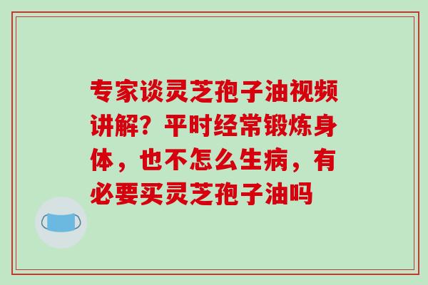 专家谈灵芝孢子油视频讲解？平时经常锻炼身体，也不怎么生病，有必要买灵芝孢子油吗