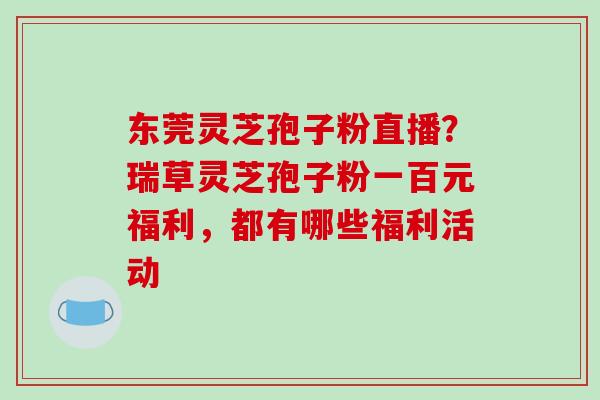 东莞灵芝孢子粉直播？瑞草灵芝孢子粉一百元福利，都有哪些福利活动