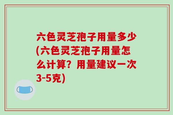 六色灵芝孢子用量多少(六色灵芝孢子用量怎么计算？用量建议一次3-5克)