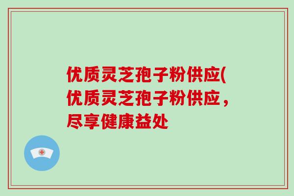 优质灵芝孢子粉供应(优质灵芝孢子粉供应，尽享健康益处