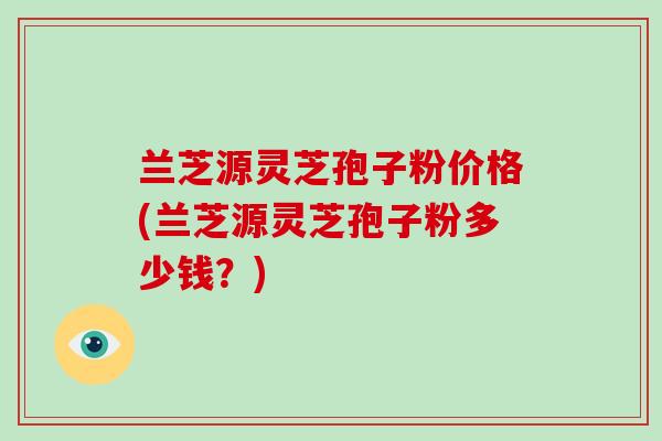 兰芝源灵芝孢子粉价格(兰芝源灵芝孢子粉多少钱？)
