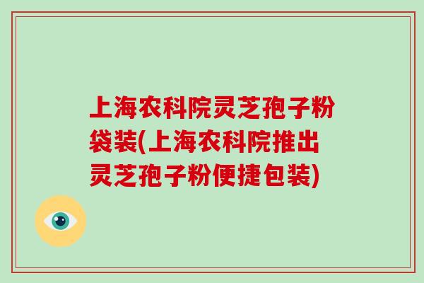 上海农科院灵芝孢子粉袋装(上海农科院推出灵芝孢子粉便捷包装)