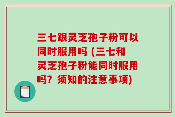 三七跟灵芝孢子粉可以同时服用吗 (三七和灵芝孢子粉能同时服用吗？须知的注意事项)