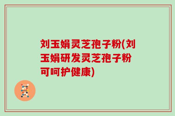 刘玉娟灵芝孢子粉(刘玉娟研发灵芝孢子粉 可呵护健康)