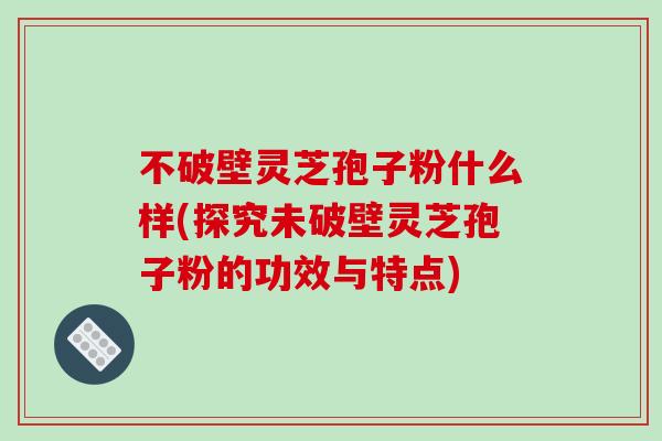 不破壁灵芝孢子粉什么样(探究未破壁灵芝孢子粉的功效与特点)