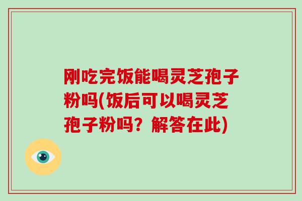 刚吃完饭能喝灵芝孢子粉吗(饭后可以喝灵芝孢子粉吗？解答在此)