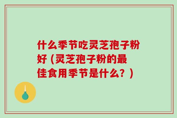 什么季节吃灵芝孢子粉好 (灵芝孢子粉的最佳食用季节是什么？)