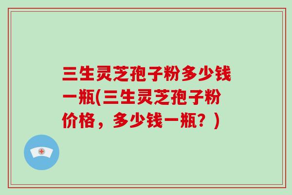 三生灵芝孢子粉多少钱一瓶(三生灵芝孢子粉价格，多少钱一瓶？)