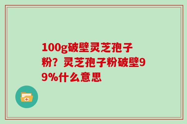 100g破壁灵芝孢子粉？灵芝孢子粉破壁99%什么意思