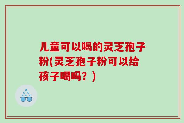 儿童可以喝的灵芝孢子粉(灵芝孢子粉可以给孩子喝吗？)