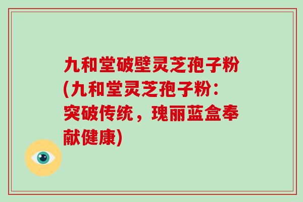 九和堂破壁灵芝孢子粉(九和堂灵芝孢子粉：突破传统，瑰丽蓝盒奉献健康)