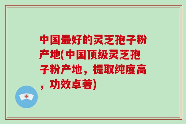 中国好的灵芝孢子粉产地(中国灵芝孢子粉产地，提取纯度高，功效卓著)