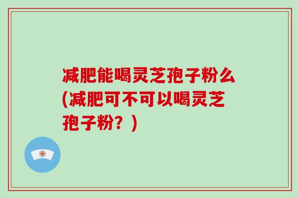 减肥能喝灵芝孢子粉么(减肥可不可以喝灵芝孢子粉？)