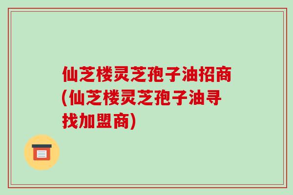 仙芝楼灵芝孢子油招商(仙芝楼灵芝孢子油寻找加盟商)