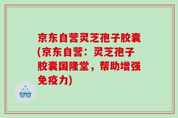 京东自营灵芝孢子胶囊(京东自营：灵芝孢子胶囊国隆堂，帮助增强免疫力)