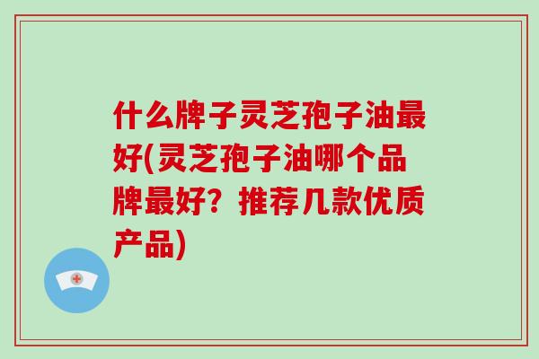 什么牌子灵芝孢子油好(灵芝孢子油哪个品牌好？推荐几款优质产品)
