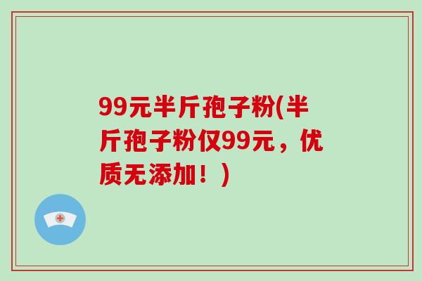 99元半斤孢子粉(半斤孢子粉仅99元，优质无添加！)