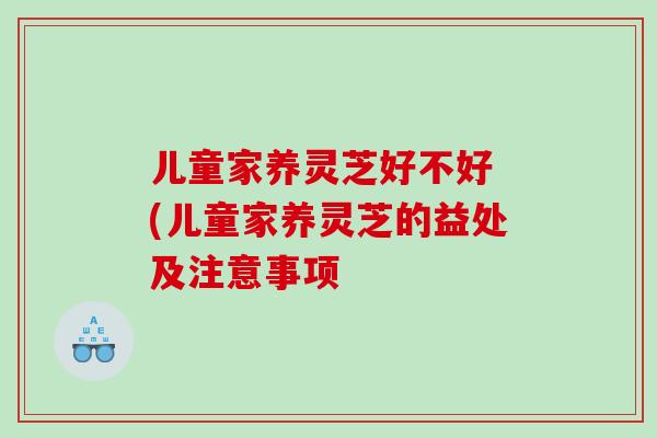 儿童家养灵芝好不好 (儿童家养灵芝的益处及注意事项