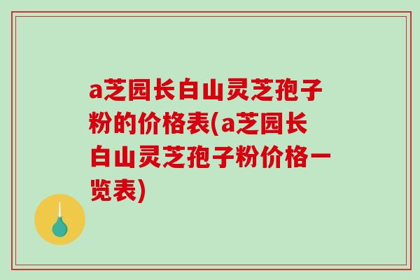 a芝园长白山灵芝孢子粉的价格表(a芝园长白山灵芝孢子粉价格一览表)