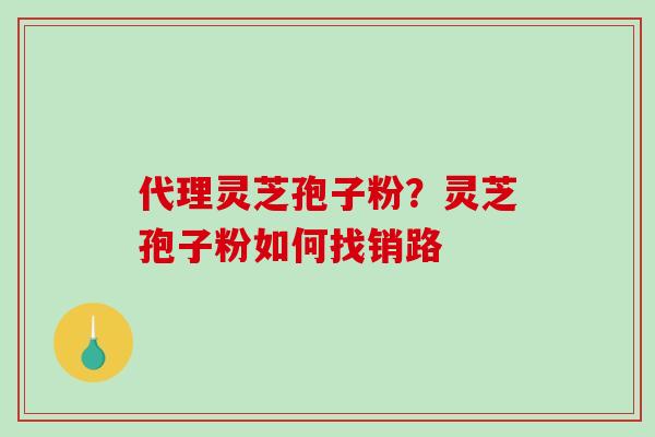 代理灵芝孢子粉？灵芝孢子粉如何找销路