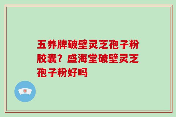 五养牌破壁灵芝孢子粉胶囊？盛海堂破壁灵芝孢子粉好吗