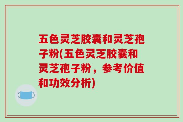 五色灵芝胶囊和灵芝孢子粉(五色灵芝胶囊和灵芝孢子粉，参考价值和功效分析)