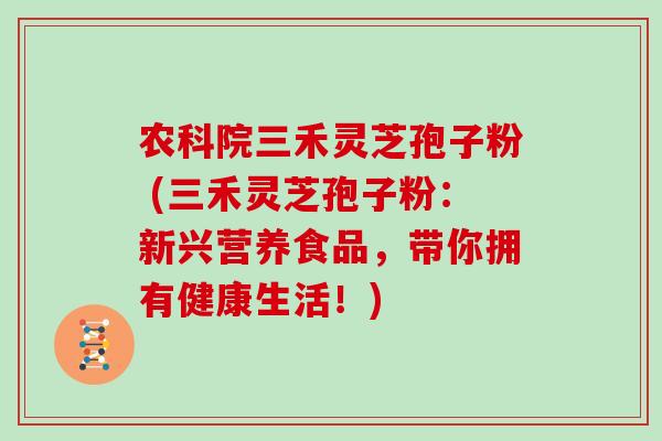 农科院三禾灵芝孢子粉 (三禾灵芝孢子粉：新兴营养食品，带你拥有健康生活！)