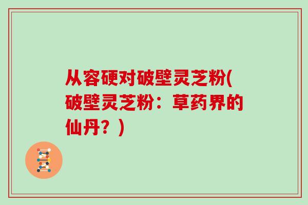 从容硬对破壁灵芝粉(破壁灵芝粉：草药界的仙丹？)