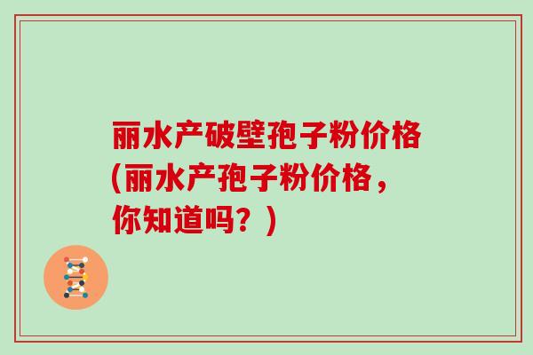 丽水产破壁孢子粉价格(丽水产孢子粉价格，你知道吗？)