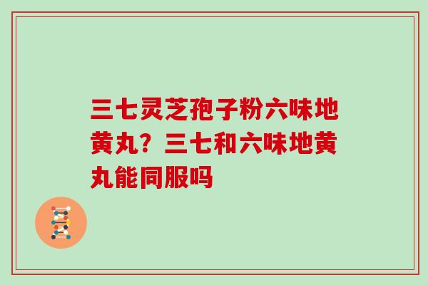 三七灵芝孢子粉六味地黄丸？三七和六味地黄丸能同服吗
