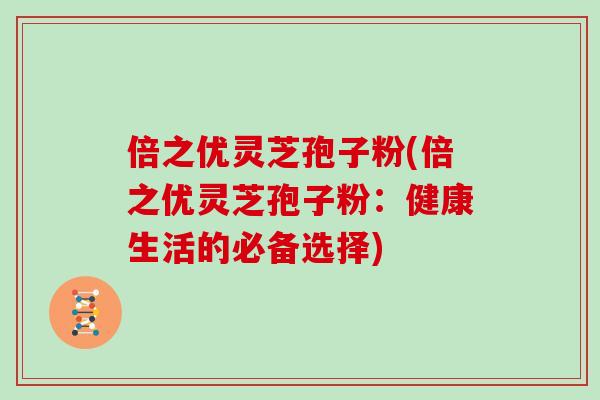 倍之优灵芝孢子粉(倍之优灵芝孢子粉：健康生活的必备选择)