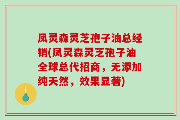 凤灵森灵芝孢子油总经销(凤灵森灵芝孢子油全球总代招商，无添加纯天然，效果显著)