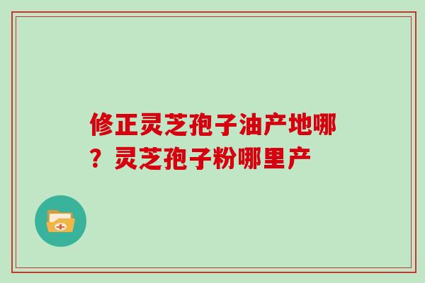 修正灵芝孢子油产地哪？灵芝孢子粉哪里产