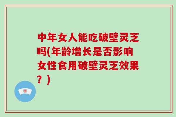 中年女人能吃破壁灵芝吗(年龄增长是否影响女性食用破壁灵芝效果？)