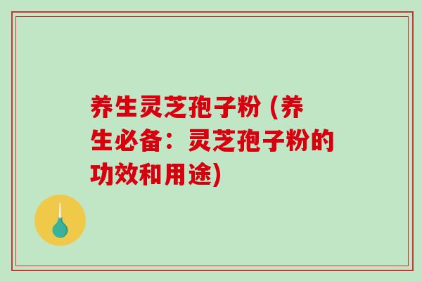 养生灵芝孢子粉 (养生必备：灵芝孢子粉的功效和用途)