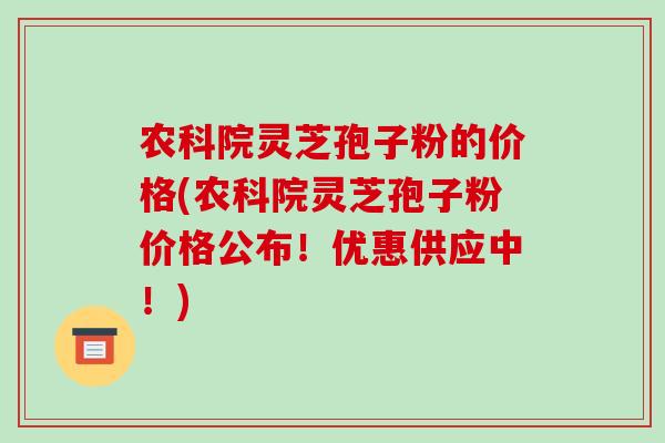 农科院灵芝孢子粉的价格(农科院灵芝孢子粉价格公布！优惠供应中！)