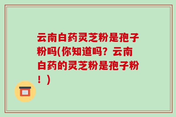 云南白药灵芝粉是孢子粉吗(你知道吗？云南白药的灵芝粉是孢子粉！)